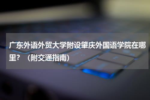 广东外语外贸大学附设肇庆外国语学院在哪里？（附交通指南）