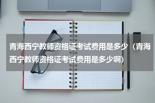 青海西宁教师资格证考试费用是多少（青海西宁教师资格证考试费用是多少啊）