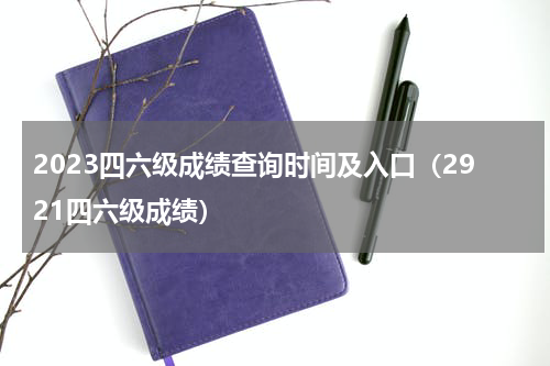 2023四六级成绩查询时间及入口（2921四六级成绩）