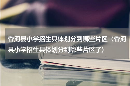 香河县小学招生具体划分到哪些片区（香河县小学招生具体划分到哪些片区了）