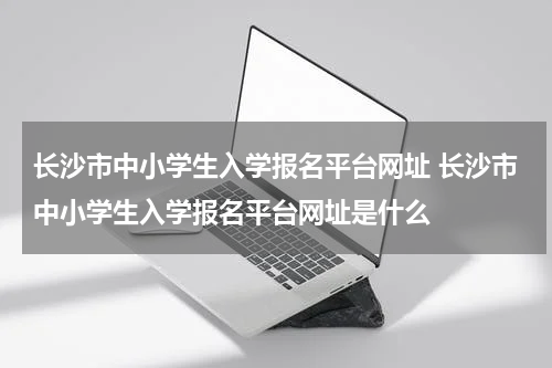 长沙市中小学生入学报名平台网址 长沙市中小学生入学报名平台网址是什么