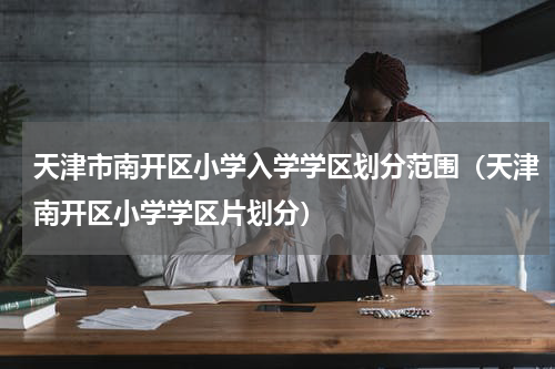 天津市南开区小学入学学区划分范围（天津南开区小学学区片划分）