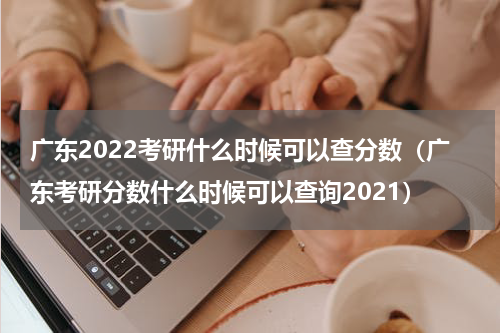 广东2022考研什么时候可以查分数（广东考研分数什么时候可以查询2021）