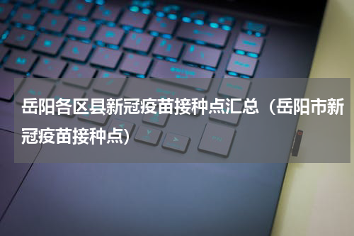 岳阳各区县新冠疫苗接种点汇总（岳阳市新冠疫苗接种点）
