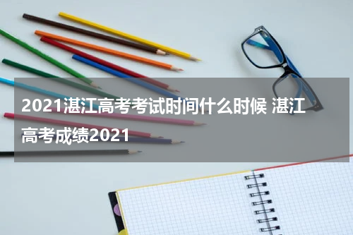2021湛江高考考试时间什么时候 湛江高考成绩2021