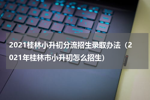 2021桂林小升初分流招生录取办法（2021年桂林市小升初怎么招生）