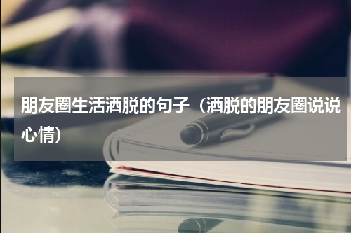 朋友圈生活洒脱的句子（洒脱的朋友圈说说心情）