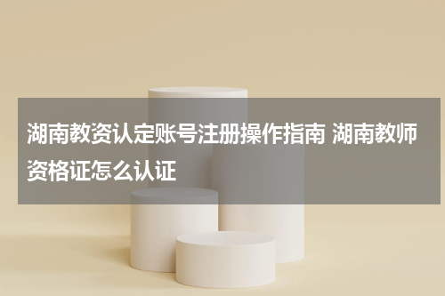 湖南教资认定账号注册操作指南 湖南教师资格证怎么认证