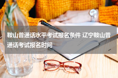 鞍山普通话水平考试报名条件 辽宁鞍山普通话考试报名时间