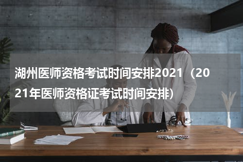 湖州医师资格考试时间安排2021（2021年医师资格证考试时间安排）