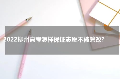 2022柳州高考怎样保证志愿不被篡改?