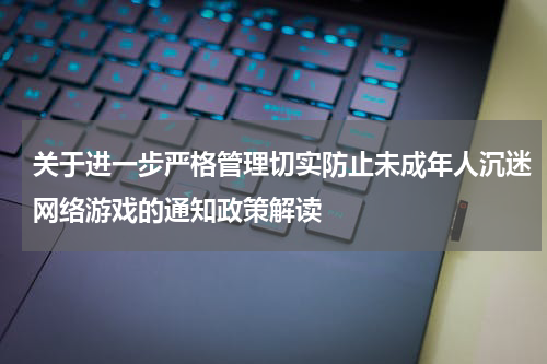 关于进一步严格管理切实防止未成年人沉迷网络游戏的通知政策解读