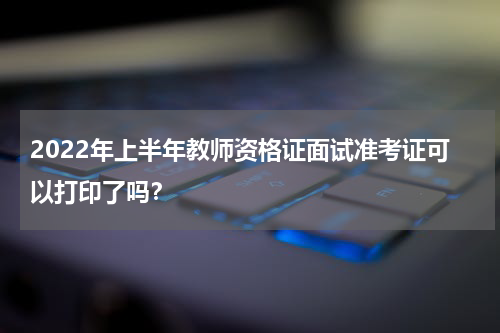 2022年上半年教师资格证面试准考证可以打印了吗？