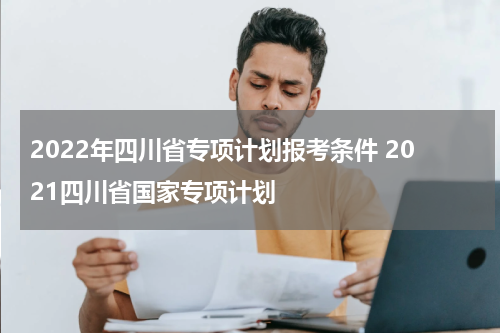 2022年四川省专项计划报考条件 2021四川省国家专项计划