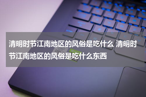 清明时节江南地区的风俗是吃什么 清明时节江南地区的风俗是吃什么东西