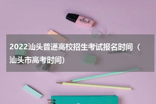 2022汕头普通高校招生考试报名时间（汕头市高考时间）