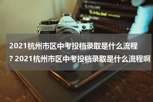 2021杭州市区中考投档录取是什么流程? 2021杭州市区中考投档录取是什么流程啊