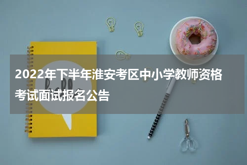2022年下半年淮安考区中小学教师资格考试面试报名公告