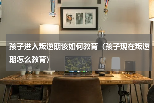 孩子进入叛逆期该如何教育（孩子现在叛逆期怎么教育）