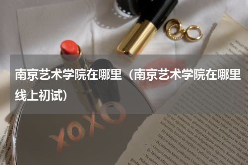 南京艺术学院在哪里（南京艺术学院在哪里线上初试）