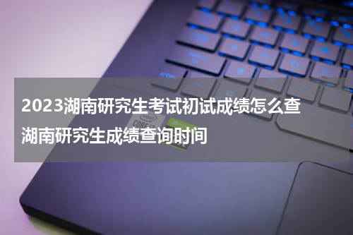 2023湖南研究生考试初试成绩怎么查 湖南研究生成绩查询时间