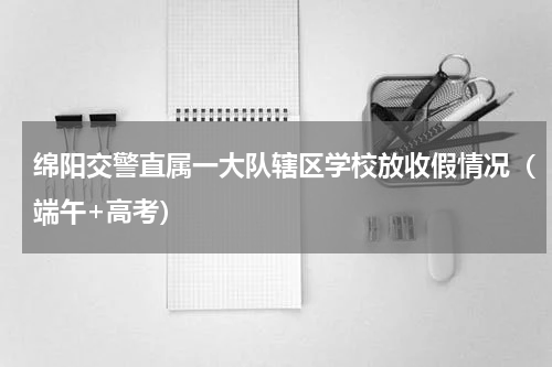 绵阳交警直属一大队辖区学校放收假情况（端午+高考）