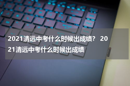 2021清远中考什么时候出成绩？ 2021清远中考什么时候出成绩