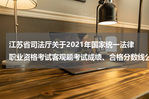 江苏省司法厅关于2021年国家统一法律职业资格考试客观题考试成绩、合格分数线公布和主观题考试报名、交费等事项的公告