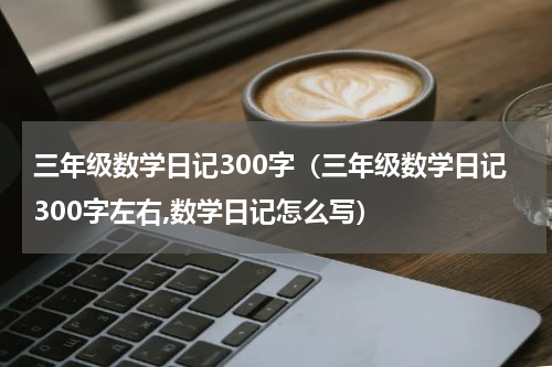 三年级数学日记300字（三年级数学日记300字左右,数学日记怎么写）