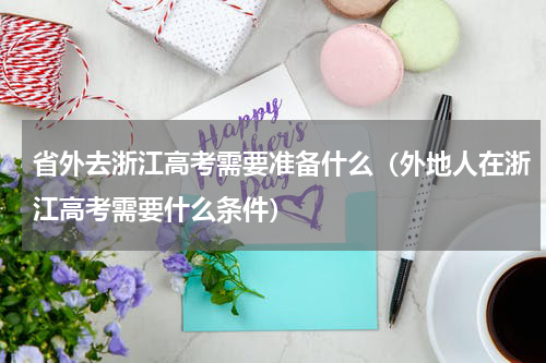 省外去浙江高考需要准备什么（外地人在浙江高考需要什么条件）