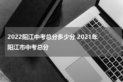 2022阳江中考总分多少分 2021年阳江市中考总分