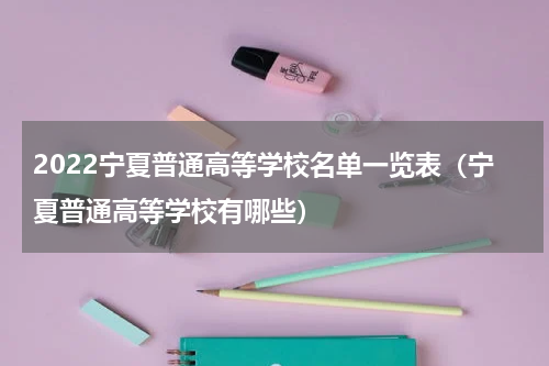 2022宁夏普通高等学校名单一览表（宁夏普通高等学校有哪些）