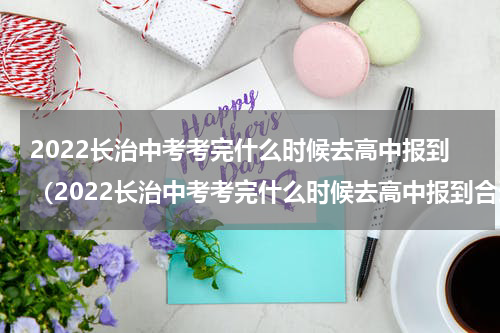 2022长治中考考完什么时候去高中报到（2022长治中考考完什么时候去高中报到合适）