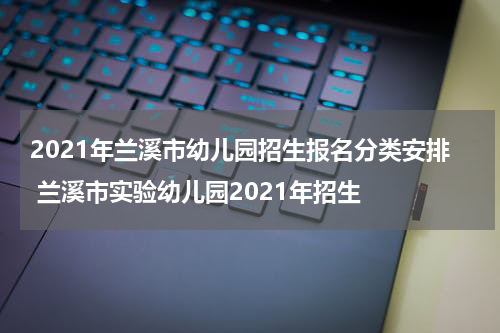 2021年兰溪市幼儿园招生报名分类安排 兰溪市实验幼儿园2021年招生