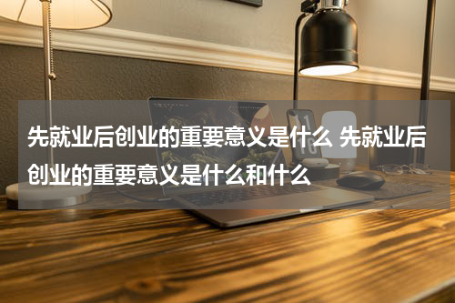 先就业后创业的重要意义是什么 先就业后创业的重要意义是什么和什么