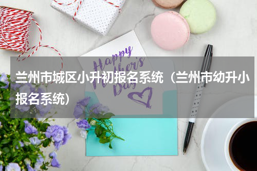 兰州市城区小升初报名系统（兰州市幼升小报名系统）