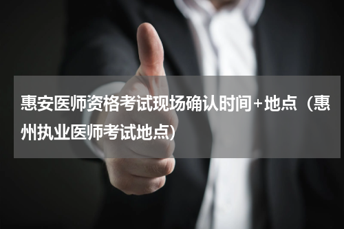 惠安医师资格考试现场确认时间+地点（惠州执业医师考试地点）