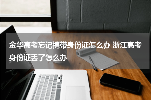 金华高考忘记携带身份证怎么办 浙江高考身份证丢了怎么办