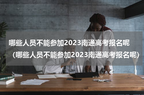 哪些人员不能参加2023南通高考报名呢（哪些人员不能参加2023南通高考报名呢）