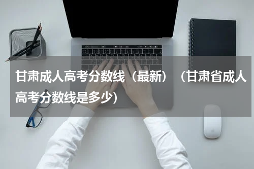 甘肃成人高考分数线（最新）（甘肃省成人高考分数线是多少）