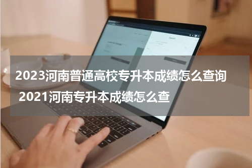 2023河南普通高校专升本成绩怎么查询 2021河南专升本成绩怎么查