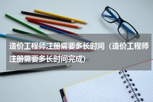 造价工程师注册需要多长时间（造价工程师注册需要多长时间完成）