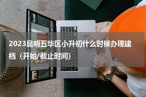 2023昆明五华区小升初什么时候办理建档（开始/截止时间）