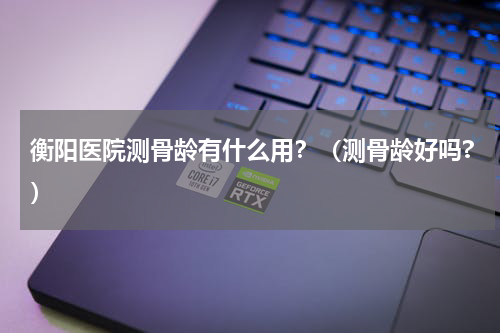 衡阳医院测骨龄有什么用？（测骨龄好吗?）
