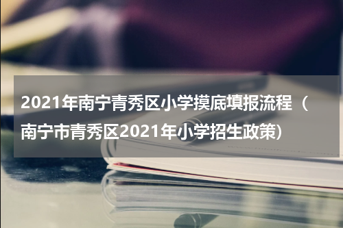 2021年南宁青秀区小学摸底填报流程（南宁市青秀区2021年小学招生政策）