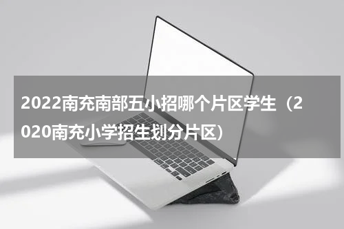 2022南充南部五小招哪个片区学生（2020南充小学招生划分片区）