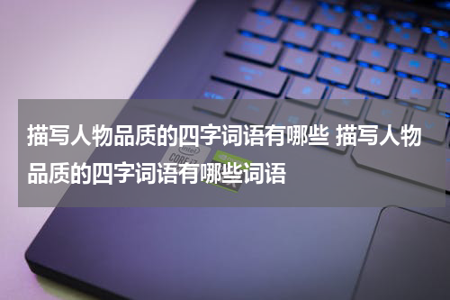 描写人物品质的四字词语有哪些 描写人物品质的四字词语有哪些词语