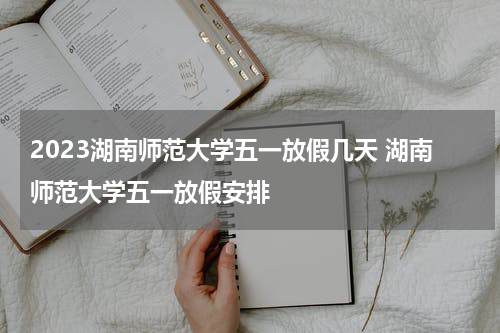 2023湖南师范大学五一放假几天 湖南师范大学五一放假安排