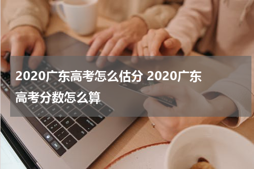 2020广东高考怎么估分 2020广东高考分数怎么算