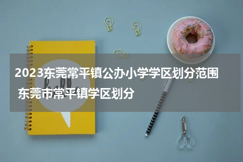 2023东莞常平镇公办小学学区划分范围 东莞市常平镇学区划分